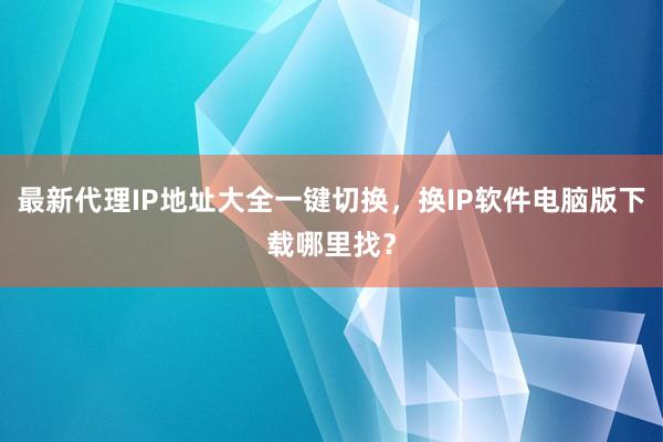 最新代理IP地址大全一键切换，换IP软件电脑版下载哪里找？