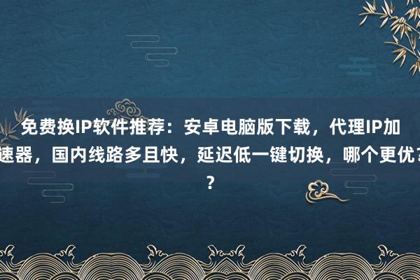 免费换IP软件推荐：安卓电脑版下载，代理IP加速器，国内线路多且快，延迟低一键切换，哪个更优？
