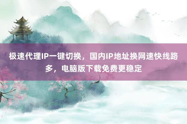 极速代理IP一键切换，国内IP地址换网速快线路多，电脑版下载免费更稳定