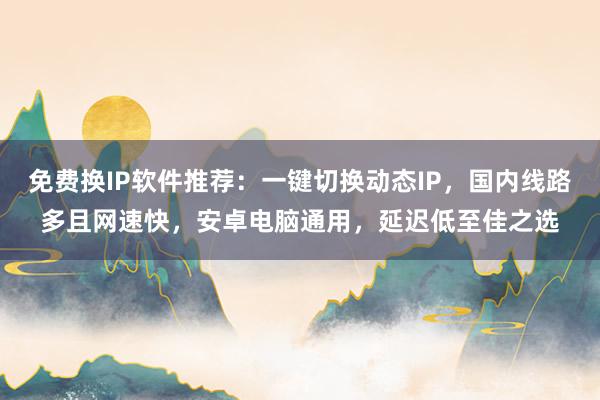 免费换IP软件推荐：一键切换动态IP，国内线路多且网速快，安卓电脑通用，延迟低至佳之选