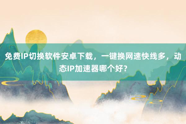 免费IP切换软件安卓下载，一键换网速快线多，动态IP加速器哪个好？