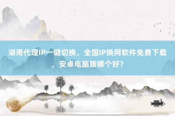 湖南代理IP一键切换，全国IP换网软件免费下载，安卓电脑版哪个好？
