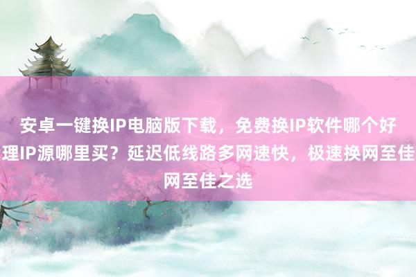 安卓一键换IP电脑版下载，免费换IP软件哪个好？代理IP源哪里买？延迟低线路多网速快，极速换网至佳之选