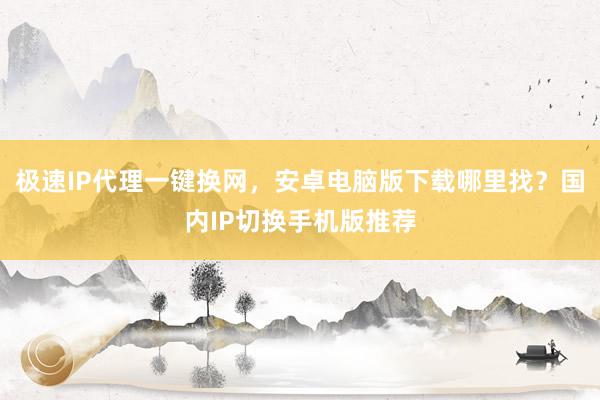 极速IP代理一键换网，安卓电脑版下载哪里找？国内IP切换手机版推荐