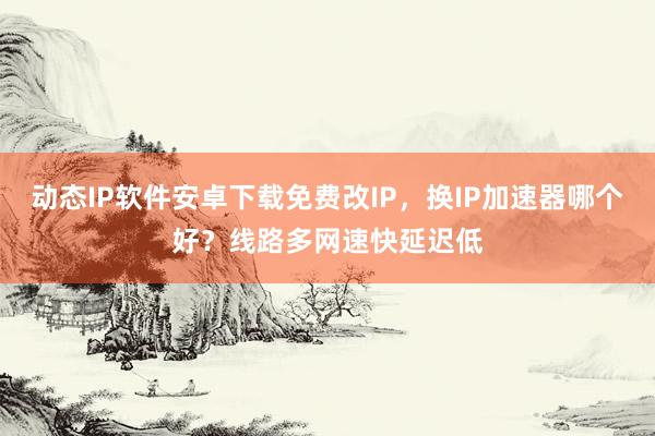 动态IP软件安卓下载免费改IP，换IP加速器哪个好？线路多网速快延迟低