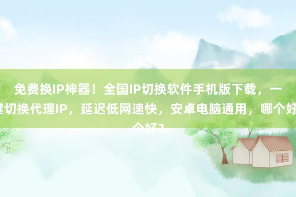 免费换IP神器！全国IP切换软件手机版下载，一键切换代理IP，延迟低网速快，安卓电脑通用，哪个好？