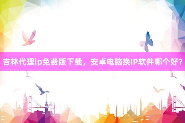吉林代理ip免费版下载，安卓电脑换IP软件哪个好？