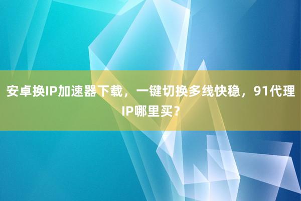 安卓换IP加速器下载，一键切换多线快稳，91代理IP哪里买？