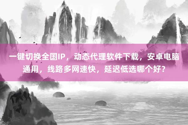 一键切换全国IP，动态代理软件下载，安卓电脑通用，线路多网速快，延迟低选哪个好？
