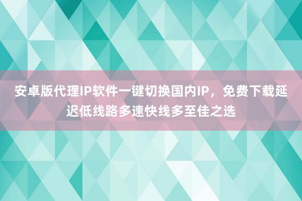 安卓版代理IP软件一键切换国内IP，免费下载延迟低线路多速快线多至佳之选