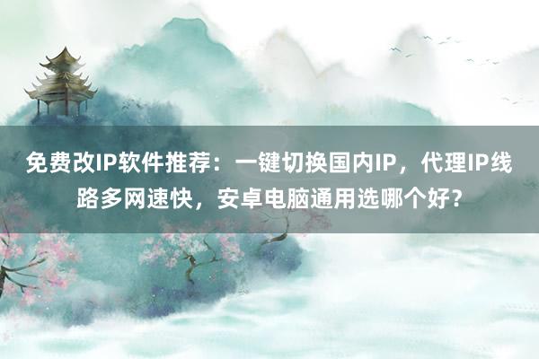 免费改IP软件推荐：一键切换国内IP，代理IP线路多网速快，安卓电脑通用选哪个好？