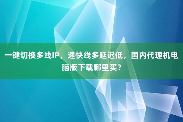 一键切换多线IP，速快线多延迟低，国内代理机电脑版下载哪里买？