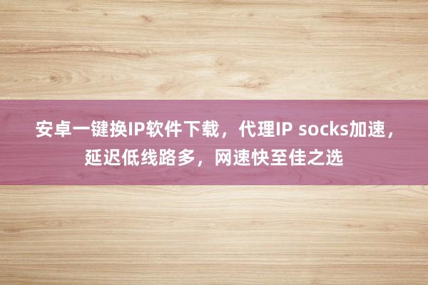 安卓一键换IP软件下载，代理IP socks加速，延迟低线路多，网速快至佳之选