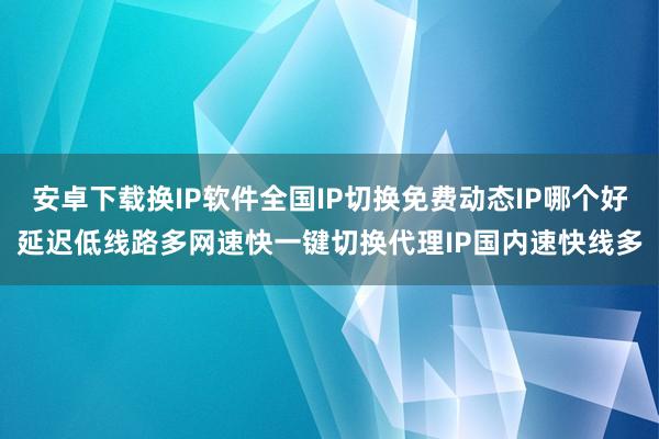 安卓下载换IP软件全国IP切换免费动态IP哪个好延迟低线路多网速快一键切换代理IP国内速快线多