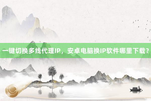 一键切换多线代理IP，安卓电脑换IP软件哪里下载？