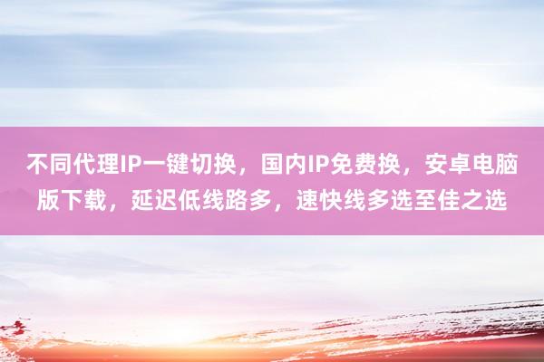 不同代理IP一键切换，国内IP免费换，安卓电脑版下载，延迟低线路多，速快线多选至佳之选