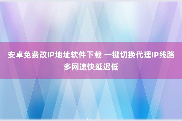 安卓免费改IP地址软件下载 一键切换代理IP线路多网速快延迟低