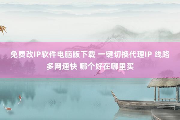 免费改IP软件电脑版下载 一键切换代理IP 线路多网速快 哪个好在哪里买