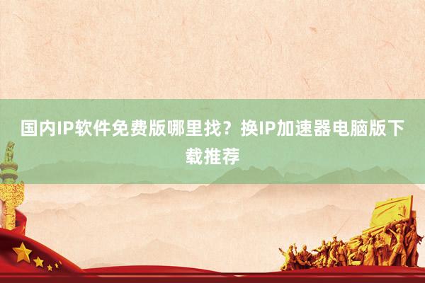 国内IP软件免费版哪里找？换IP加速器电脑版下载推荐