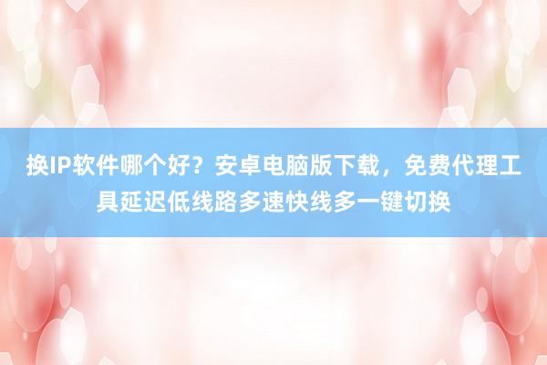 换IP软件哪个好？安卓电脑版下载，免费代理工具延迟低线路多速快线多一键切换