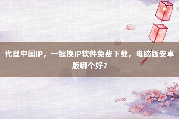 代理中国IP，一键换IP软件免费下载，电脑版安卓版哪个好？