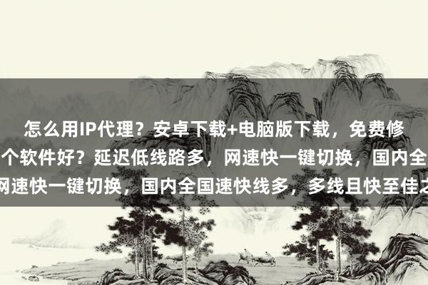 怎么用IP代理？安卓下载+电脑版下载，免费修改手机IP地址位置，哪个软件好？延迟低线路多，网速快一键切换，国内全国速快线多，多线且快至佳之选