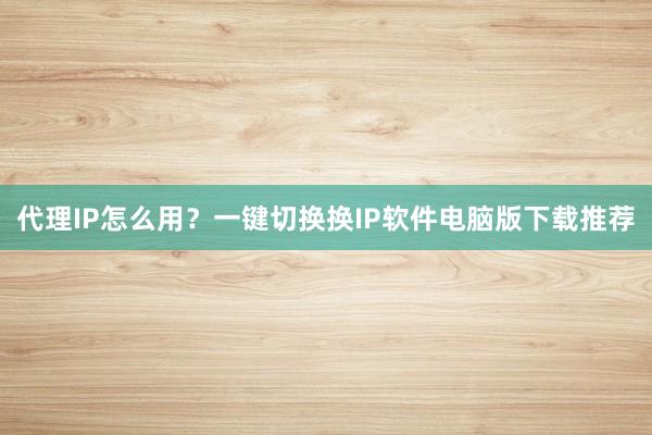 代理IP怎么用？一键切换换IP软件电脑版下载推荐