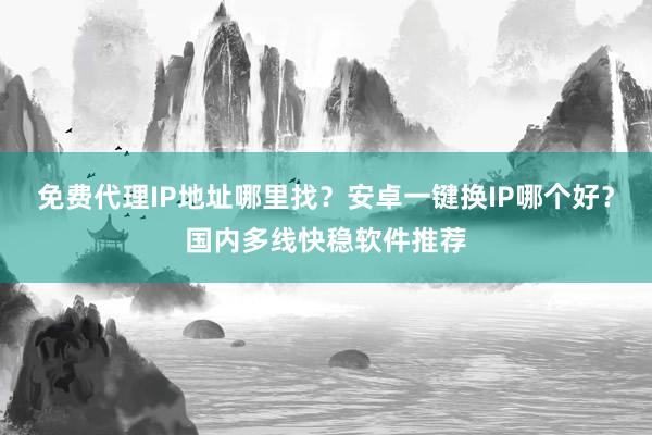 免费代理IP地址哪里找？安卓一键换IP哪个好？国内多线快稳软件推荐