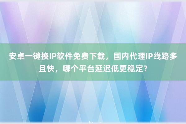 安卓一键换IP软件免费下载，国内代理IP线路多且快，哪个平台延迟低更稳定？