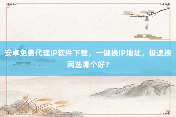 安卓免费代理IP软件下载，一键换IP地址，极速换网选哪个好？