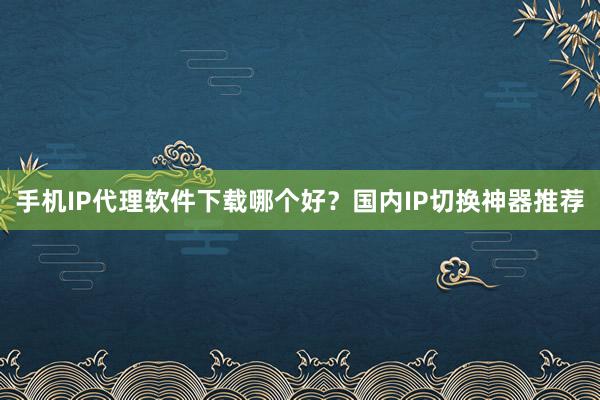 手机IP代理软件下载哪个好？国内IP切换神器推荐