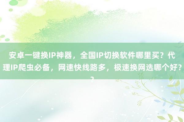 安卓一键换IP神器，全国IP切换软件哪里买？代理IP爬虫必备，网速快线路多，极速换网选哪个好？