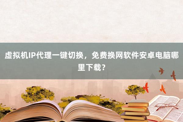 虚拟机IP代理一键切换，免费换网软件安卓电脑哪里下载？