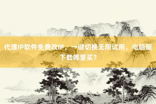 代理IP软件免费改IP，一键切换无限试用，电脑版下载哪里买？
