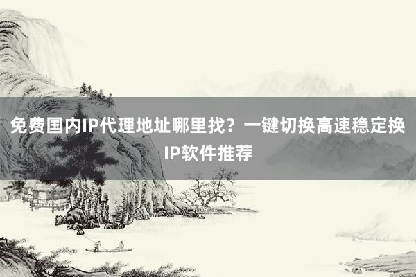 免费国内IP代理地址哪里找？一键切换高速稳定换IP软件推荐