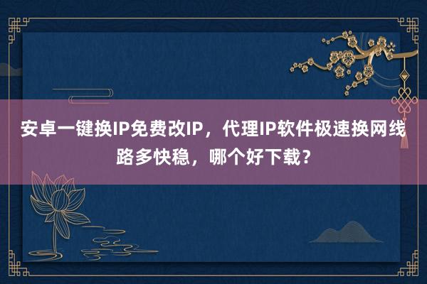 安卓一键换IP免费改IP，代理IP软件极速换网线路多快稳，哪个好下载？