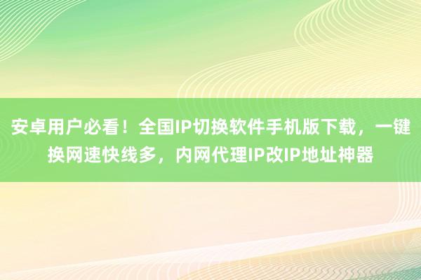 安卓用户必看！全国IP切换软件手机版下载，一键换网速快线多，内网代理IP改IP地址神器