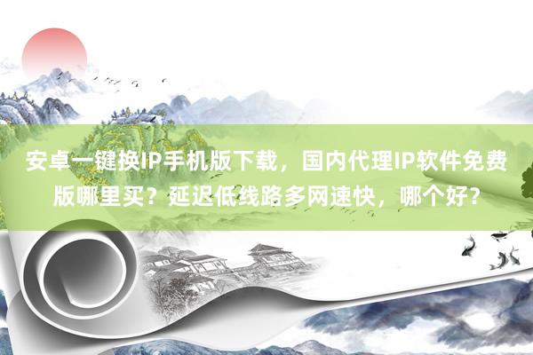 安卓一键换IP手机版下载，国内代理IP软件免费版哪里买？延迟低线路多网速快，哪个好？