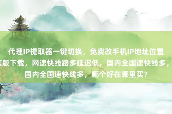 代理IP提取器一键切换，免费改手机IP地址位置，换IP加速器电脑版下载，网速快线路多延迟低，国内全国速快线多，哪个好在哪里买？