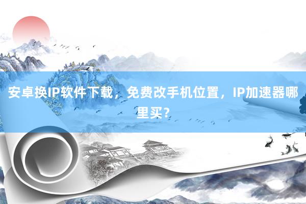 安卓换IP软件下载，免费改手机位置，IP加速器哪里买？