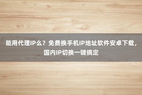 能用代理IP么？免费换手机IP地址软件安卓下载，国内IP切换一键搞定