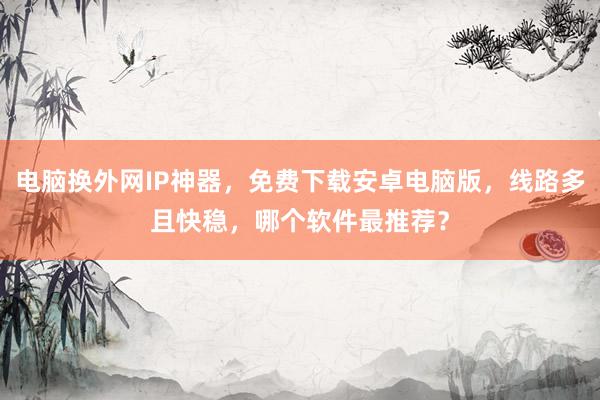 电脑换外网IP神器，免费下载安卓电脑版，线路多且快稳，哪个软件最推荐？