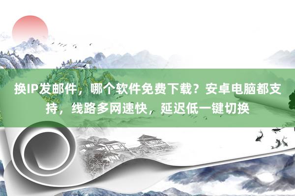 换IP发邮件，哪个软件免费下载？安卓电脑都支持，线路多网速快，延迟低一键切换