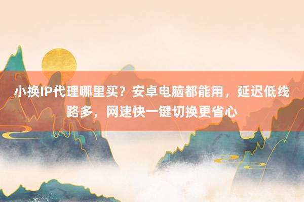 小换IP代理哪里买？安卓电脑都能用，延迟低线路多，网速快一键切换更省心
