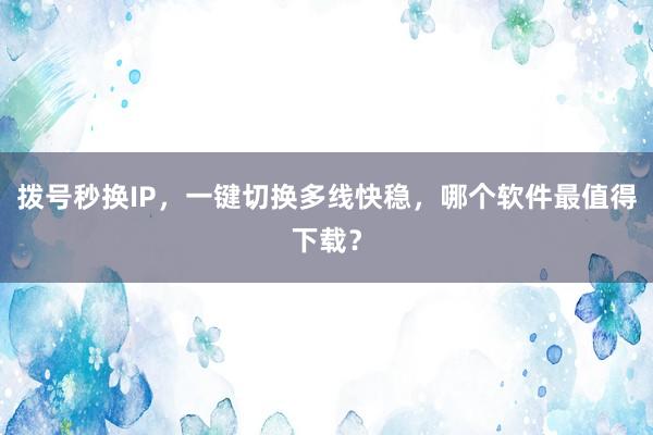 拨号秒换IP，一键切换多线快稳，哪个软件最值得下载？