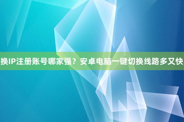 换IP注册账号哪家强？安卓电脑一键切换线路多又快