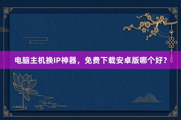电脑主机换IP神器，免费下载安卓版哪个好？