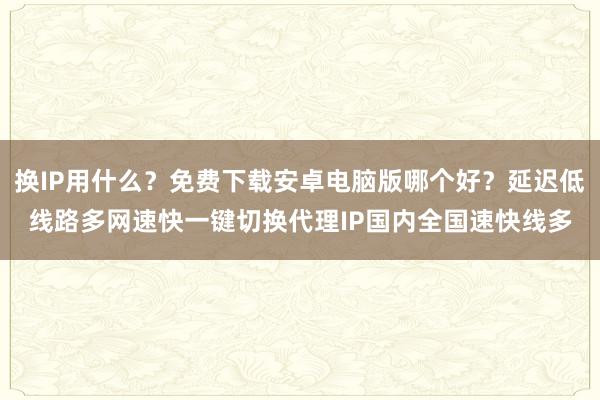 换IP用什么？免费下载安卓电脑版哪个好？延迟低线路多网速快一键切换代理IP国内全国速快线多