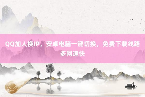 QQ加人换IP，安卓电脑一键切换，免费下载线路多网速快