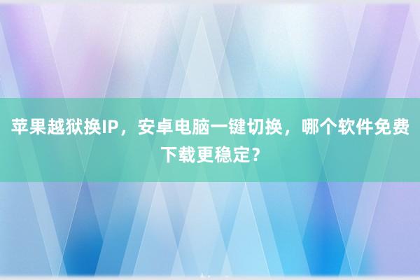 苹果越狱换IP，安卓电脑一键切换，哪个软件免费下载更稳定？